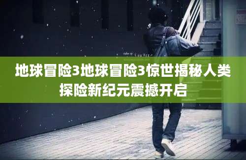 地球冒险3地球冒险3惊世揭秘人类探险新纪元震撼开启