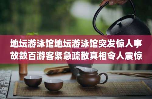 地坛游泳馆地坛游泳馆突发惊人事故数百游客紧急疏散真相令人震惊