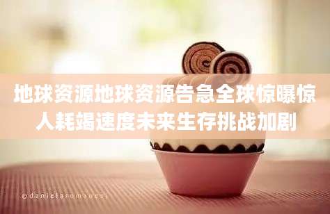 地球资源地球资源告急全球惊曝惊人耗竭速度未来生存挑战加剧