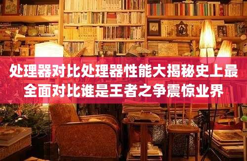 处理器对比处理器性能大揭秘史上最全面对比谁是王者之争震惊业界