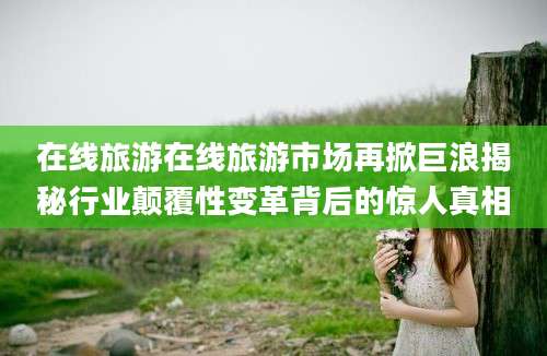 在线旅游在线旅游市场再掀巨浪揭秘行业颠覆性变革背后的惊人真相