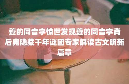 夔的同音字惊世发现夔的同音字背后竟隐藏千年谜团专家解读古文明新篇章