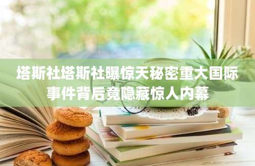 塔斯社塔斯社曝惊天秘密重大国际事件背后竟隐藏惊人内幕