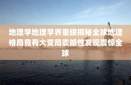 地理学地理学界重磅揭秘全球地理格局竟有大变局震撼性发现震惊全球