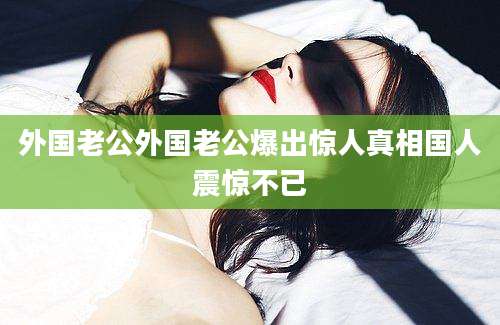外国老公外国老公爆出惊人真相国人震惊不已