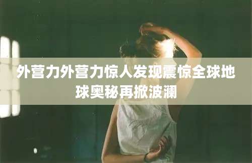 外营力外营力惊人发现震惊全球地球奥秘再掀波澜