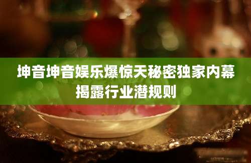 坤音坤音娱乐爆惊天秘密独家内幕揭露行业潜规则