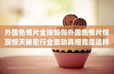 外国色情片全球惊愕外国色情片惊现惊天秘密行业震动真相竟是这样