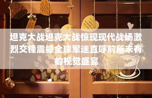 坦克大战坦克大战惊现现代战场激烈交锋震撼全球军迷直呼前所未有的视觉盛宴