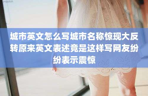 城市英文怎么写城市名称惊现大反转原来英文表述竟是这样写网友纷纷表示震惊