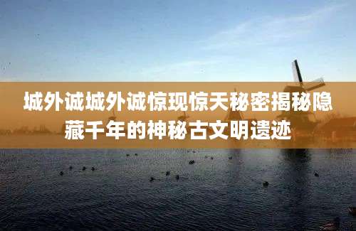城外诚城外诚惊现惊天秘密揭秘隐藏千年的神秘古文明遗迹
