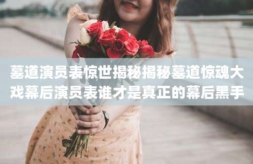 墓道演员表惊世揭秘揭秘墓道惊魂大戏幕后演员表谁才是真正的幕后黑手