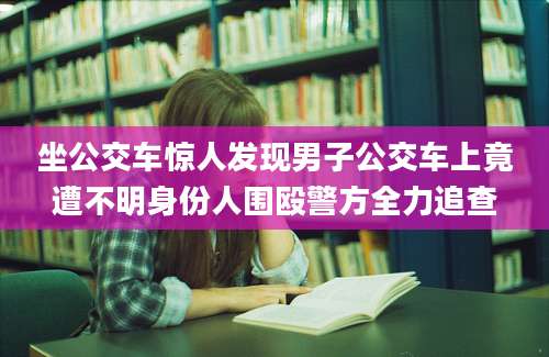 坐公交车惊人发现男子公交车上竟遭不明身份人围殴警方全力追查