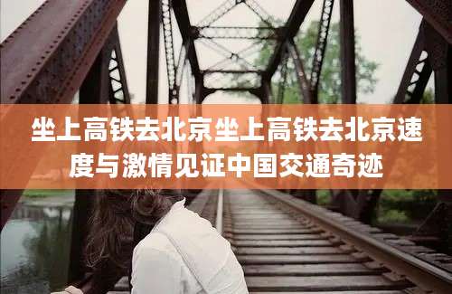 坐上高铁去北京坐上高铁去北京速度与激情见证中国交通奇迹
