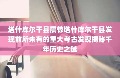 塔什库尔干县震惊塔什库尔干县发现前所未有的重大考古发现揭秘千年历史之谜
