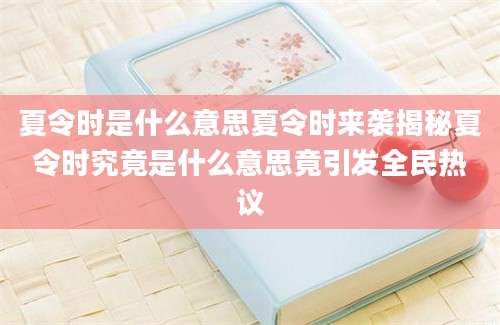 夏令时是什么意思夏令时来袭揭秘夏令时究竟是什么意思竟引发全民热议