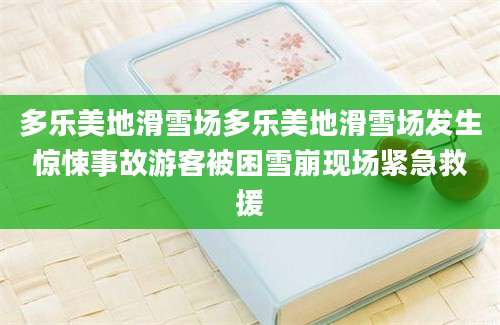 多乐美地滑雪场多乐美地滑雪场发生惊悚事故游客被困雪崩现场紧急救援