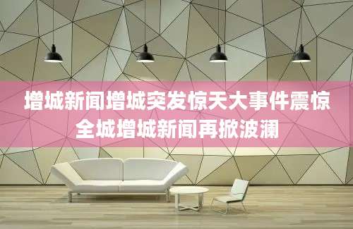增城新闻增城突发惊天大事件震惊全城增城新闻再掀波澜
