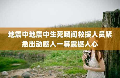 地震中地震中生死瞬间救援人员紧急出动感人一幕震撼人心