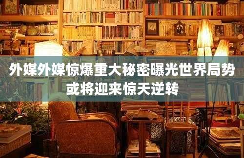 外媒外媒惊爆重大秘密曝光世界局势或将迎来惊天逆转