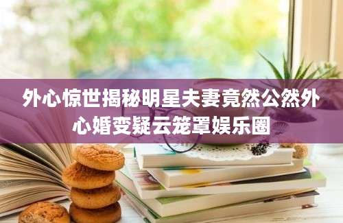 外心惊世揭秘明星夫妻竟然公然外心婚变疑云笼罩娱乐圈