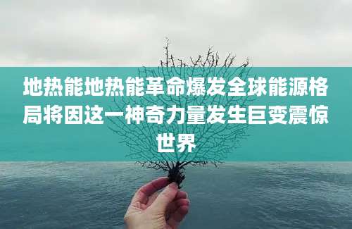 地热能地热能革命爆发全球能源格局将因这一神奇力量发生巨变震惊世界
