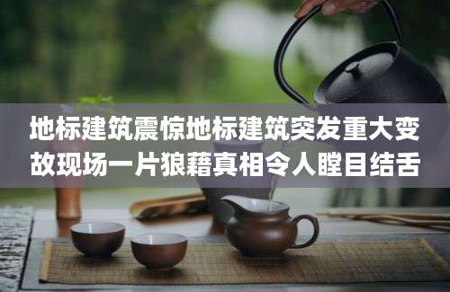 地标建筑震惊地标建筑突发重大变故现场一片狼藉真相令人瞠目结舌