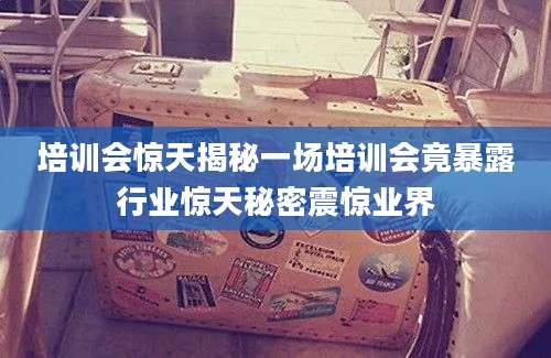 培训会惊天揭秘一场培训会竟暴露行业惊天秘密震惊业界
