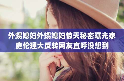 外甥媳妇外甥媳妇惊天秘密曝光家庭伦理大反转网友直呼没想到