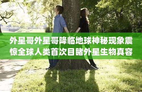 外星哥外星哥降临地球神秘现象震惊全球人类首次目睹外星生物真容