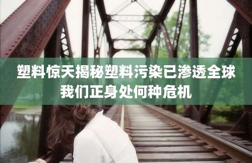 塑料惊天揭秘塑料污染已渗透全球我们正身处何种危机