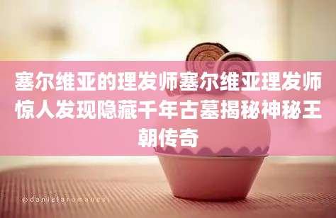 塞尔维亚的理发师塞尔维亚理发师惊人发现隐藏千年古墓揭秘神秘王朝传奇