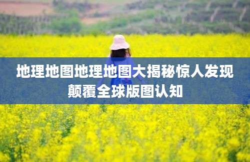 地理地图地理地图大揭秘惊人发现颠覆全球版图认知