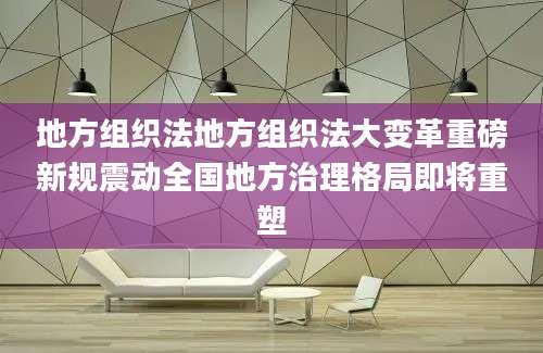 地方组织法地方组织法大变革重磅新规震动全国地方治理格局即将重塑