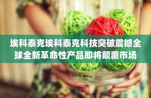 埃科泰克埃科泰克科技突破震撼全球全新革命性产品即将颠覆市场