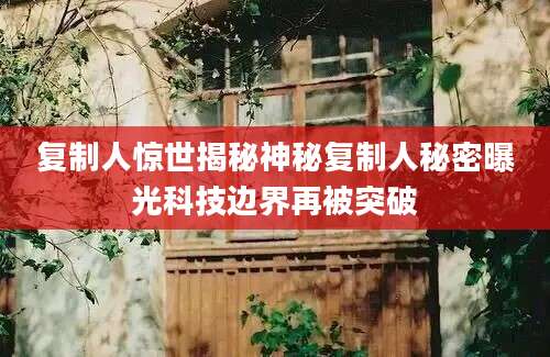 复制人惊世揭秘神秘复制人秘密曝光科技边界再被突破