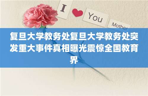 复旦大学教务处复旦大学教务处突发重大事件真相曝光震惊全国教育界