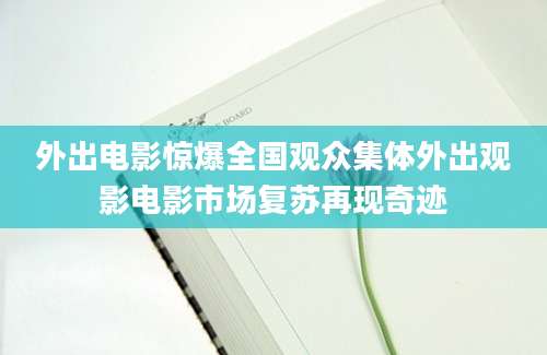 外出电影惊爆全国观众集体外出观影电影市场复苏再现奇迹