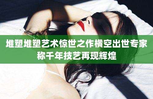 堆塑堆塑艺术惊世之作横空出世专家称千年技艺再现辉煌
