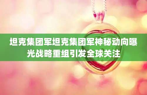 坦克集团军坦克集团军神秘动向曝光战略重组引发全球关注