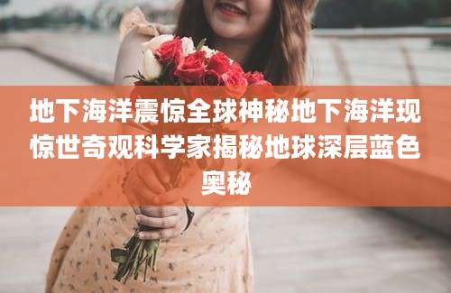 地下海洋震惊全球神秘地下海洋现惊世奇观科学家揭秘地球深层蓝色奥秘