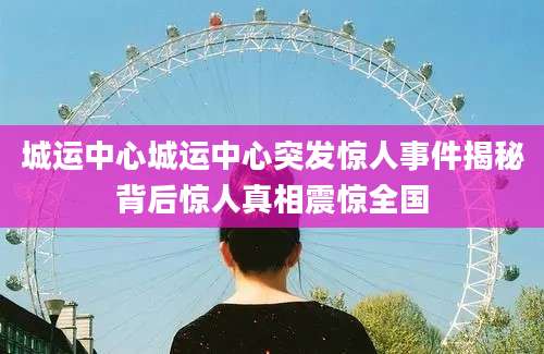 城运中心城运中心突发惊人事件揭秘背后惊人真相震惊全国