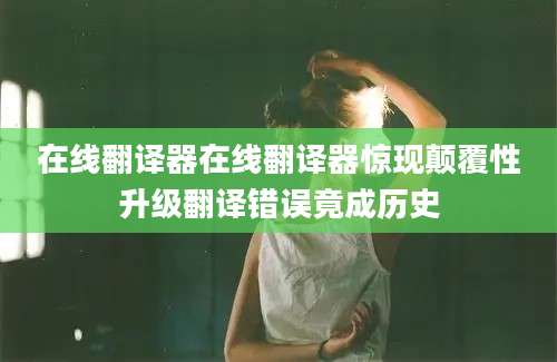 在线翻译器在线翻译器惊现颠覆性升级翻译错误竟成历史