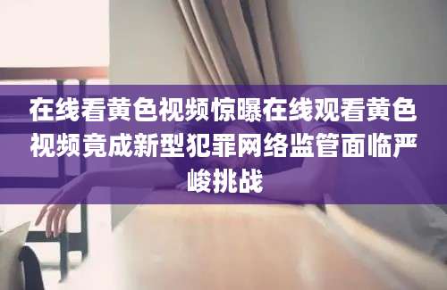 在线看黄色视频惊曝在线观看黄色视频竟成新型犯罪网络监管面临严峻挑战