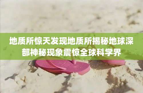 地质所惊天发现地质所揭秘地球深部神秘现象震惊全球科学界