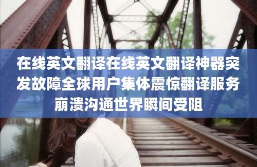 在线英文翻译在线英文翻译神器突发故障全球用户集体震惊翻译服务崩溃沟通世界瞬间受阻