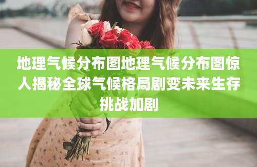 地理气候分布图地理气候分布图惊人揭秘全球气候格局剧变未来生存挑战加剧