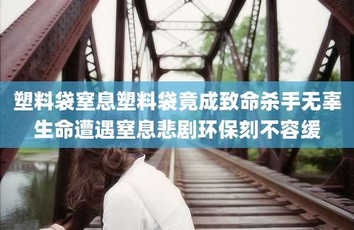 塑料袋窒息塑料袋竟成致命杀手无辜生命遭遇窒息悲剧环保刻不容缓