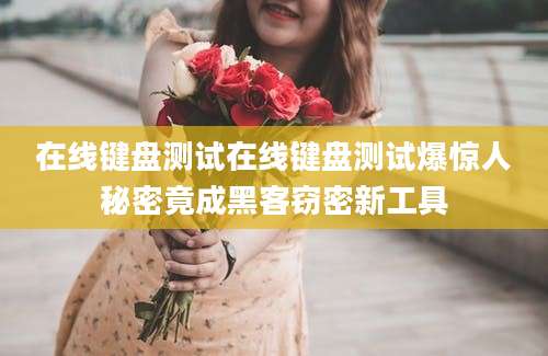 在线键盘测试在线键盘测试爆惊人秘密竟成黑客窃密新工具
