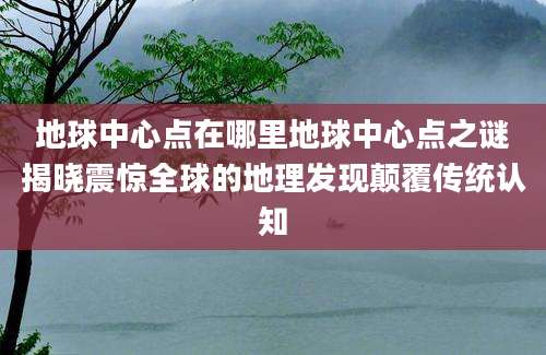 地球中心点在哪里地球中心点之谜揭晓震惊全球的地理发现颠覆传统认知